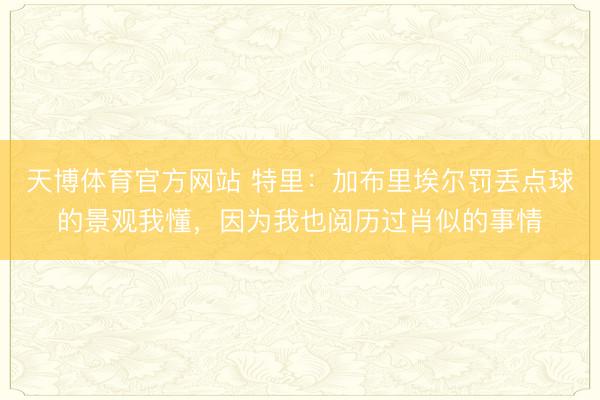 天博体育官方网站 特里：加布里埃尔罚丢点球的景观我懂，因为我也阅历过肖似的事情