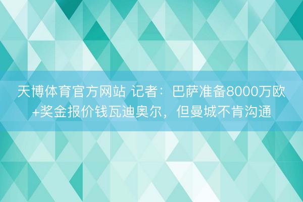 天博体育官方网站 记者:巴萨准备8000万欧+奖金报价钱瓦迪奥尔,但曼城不肯沟通