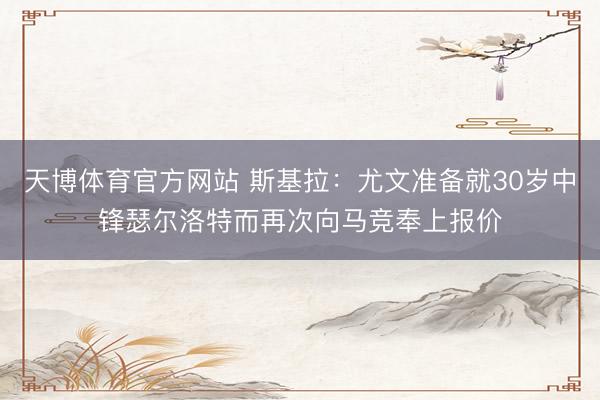 天博体育官方网站 斯基拉:尤文准备就30岁中锋瑟尔洛特而再次向马竞奉上报价