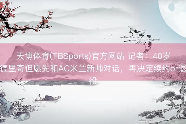 天博体育(TBSports)官方网站 记者:40岁莫德里奇但愿先和AC米兰新帅对话,再决定续约or退役