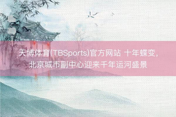 天博体育(TBSports)官方网站 十年蝶变，北京城市副中心迎来千年运河盛景
