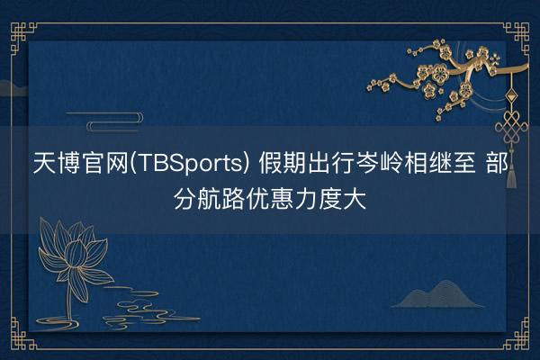 天博官网(TBSports) 假期出行岑岭相继至 部分航路优惠力度大