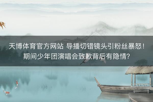 天博体育官方网站 导播切错镜头引粉丝暴怒!期间少年团演唱会致歉背后有隐情?