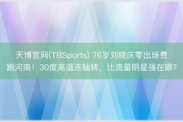 天博官网(TBSports) 76岁刘晓庆零出场费跑河南！30度高温连轴转，比流量明星强在哪？