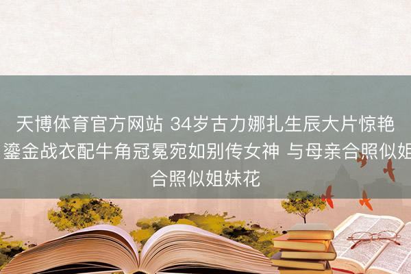 天博体育官方网站 34岁古力娜扎生辰大片惊艳全网 鎏金战衣配牛角冠冕宛如别传女神 与母亲合照似姐妹花