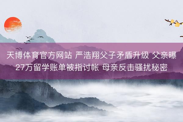 天博体育官方网站 严浩翔父子矛盾升级 父亲曝27万留学账单被指讨帐 母亲反击骚扰秘密