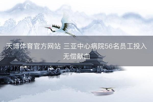 天博体育官方网站 三亚中心病院56名员工投入无偿献血