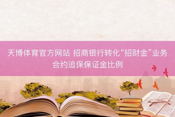 天博体育官方网站 招商银行转化“招财金”业务合约追保保证金比例