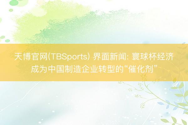 天博官网(TBSports) 界面新闻: 寰球杯经济成为中国制造企业转型的“催化剂”