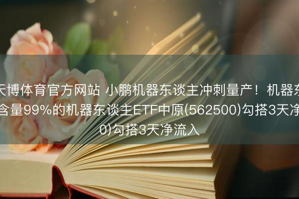 天博体育官方网站 小鹏机器东谈主冲刺量产！机器东谈主含量99%的机器东谈主ETF中原(562500)勾搭3天净流入