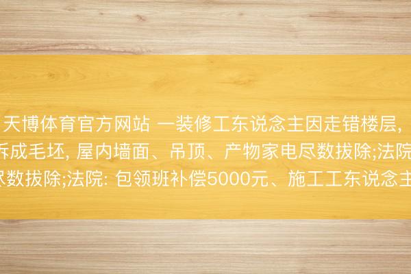 天博体育官方网站 一装修工东说念主因走错楼层， 误将303室当403室拆成毛坯， 屋内墙面、吊顶、产物家电尽数拔除;法院: 包领班补偿5000元、施工工东说念主补偿6000元