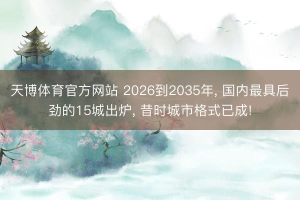 天博体育官方网站 2026到2035年， 国内最具后劲的15城出炉， 昔时城市格式已成!