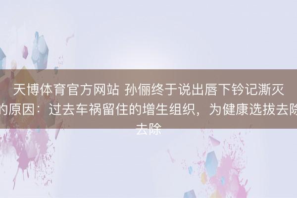 天博体育官方网站 孙俪终于说出唇下钤记澌灭的原因：过去车祸留住的增生组织，为健康选拔去除