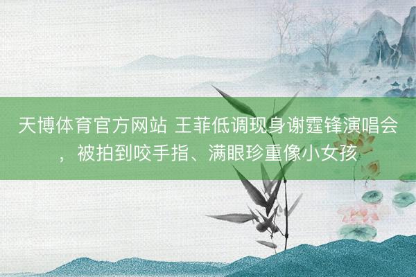 天博体育官方网站 王菲低调现身谢霆锋演唱会，被拍到咬手指、满眼珍重像小女孩