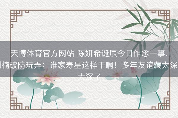 天博体育官方网站 陈妍希诞辰今日作念一事，谢楠破防玩弄：谁家寿星这样干啊！多年友谊藏太深了