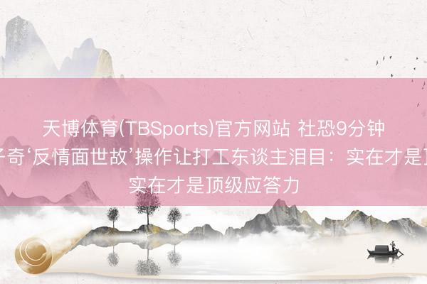 天博体育(TBSports)官方网站 社恐9分钟刷屏！王子奇‘反情面世故’操作让打工东谈主泪目：实在才是顶级应答力
