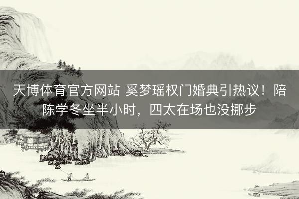 天博体育官方网站 奚梦瑶权门婚典引热议！陪陈学冬坐半小时，四太在场也没挪步