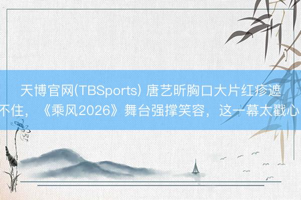 天博官网(TBSports) 唐艺昕胸口大片红疹遮不住，《乘风2026》舞台强撑笑容，这一幕太戳心！
