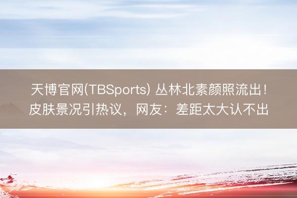 天博官网(TBSports) 丛林北素颜照流出!皮肤景况引热议,网友:差距太大认不出