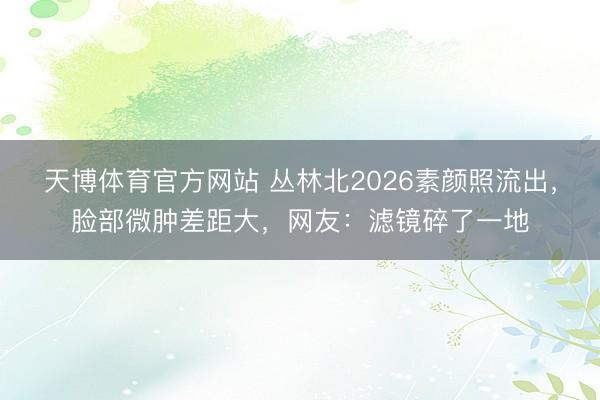 天博体育官方网站 丛林北2026素颜照流出，脸部微肿差距大，网友：滤镜碎了一地