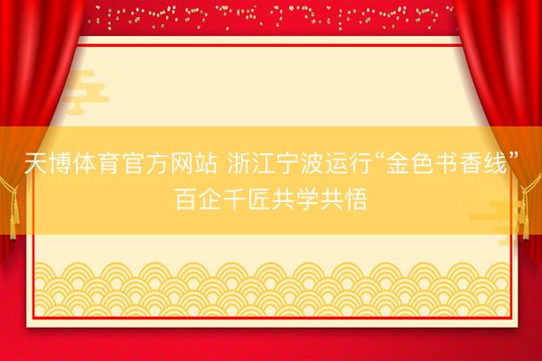 天博体育官方网站 浙江宁波运行“金色书香线”百企千匠共学共悟