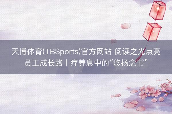 天博体育(TBSports)官方网站 阅读之光点亮员工成长路丨疗养息中的“悠扬念书”