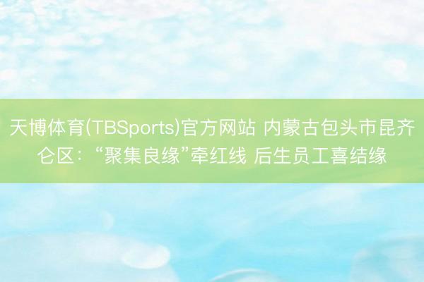 天博体育(TBSports)官方网站 内蒙古包头市昆齐仑区：“聚集良缘”牵红线 后生员工喜结缘