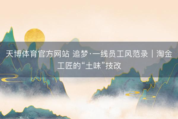 天博体育官方网站 追梦·一线员工风范录｜淘金工匠的“土味”技改