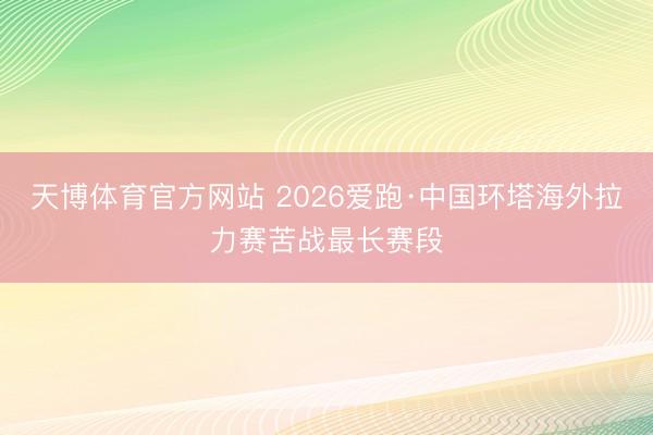天博体育官方网站 2026爱跑·中国环塔海外拉力赛苦战最长赛段