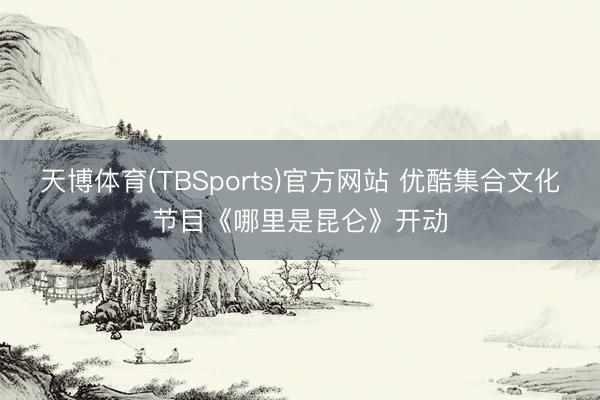 天博体育(TBSports)官方网站 优酷集合文化节目《哪里是昆仑》开动
