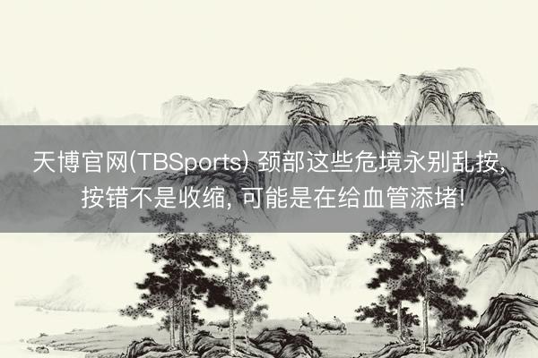 天博官网(TBSports) 颈部这些危境永别乱按， 按错不是收缩， 可能是在给血管添堵!