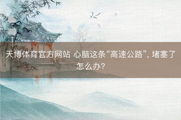 天博体育官方网站 心脑这条“高速公路”， 堵塞了怎么办?