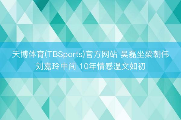 天博体育(TBSports)官方网站 吴磊坐梁朝伟刘嘉玲中间 10年情感温文如初