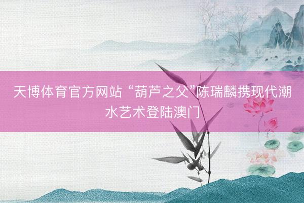 天博体育官方网站 “葫芦之父”陈瑞麟携现代潮水艺术登陆澳门