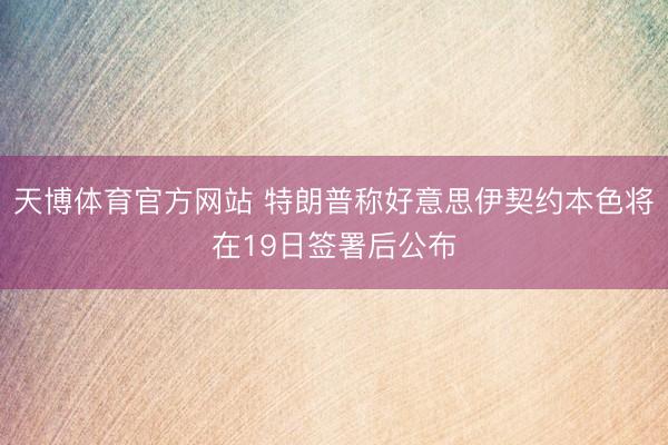 天博体育官方网站 特朗普称好意思伊契约本色将在19日签署后公布