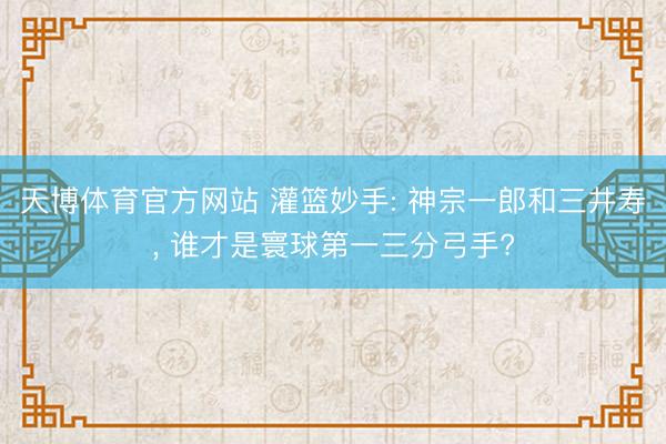 天博体育官方网站 灌篮妙手: 神宗一郎和三井寿, 谁才是寰球第一三分弓手?