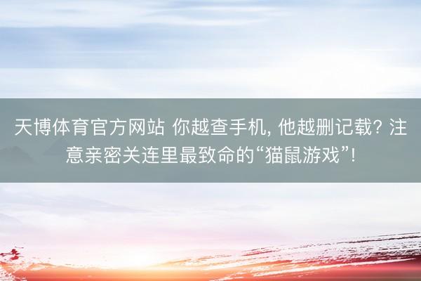 天博体育官方网站 你越查手机， 他越删记载? 注意亲密关连里最致命的“猫鼠游戏”!