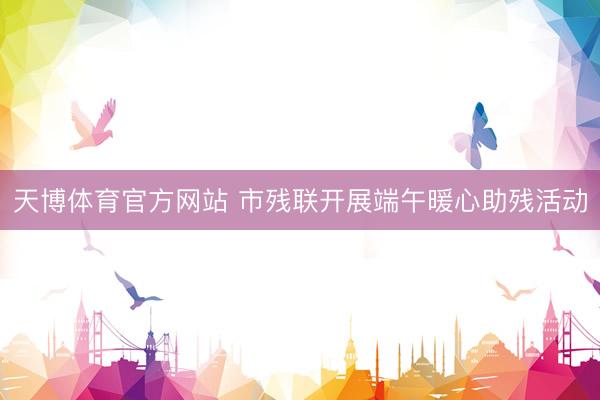 天博体育官方网站 市残联开展端午暖心助残活动
