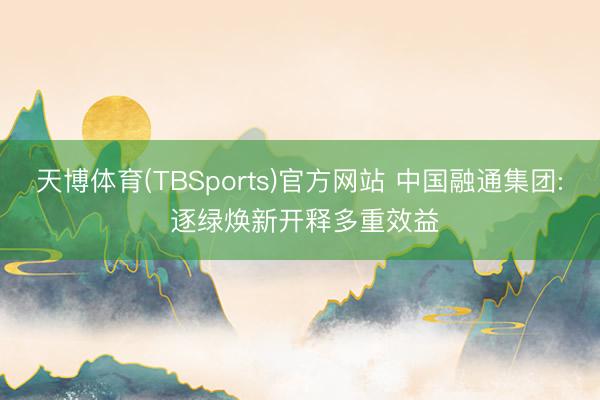 天博体育(TBSports)官方网站 中国融通集团: 逐绿焕新开释多重效益